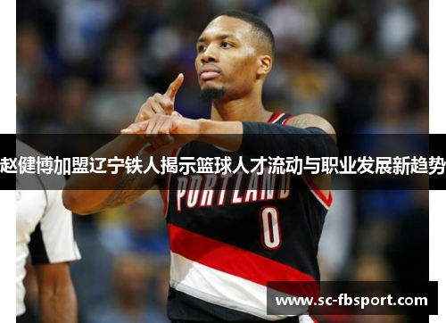 赵健博加盟辽宁铁人揭示篮球人才流动与职业发展新趋势 赵健博加盟辽宁铁人揭示篮球人才流动与职业发展新趋势