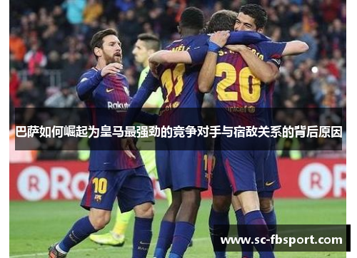 巴萨如何崛起为皇马最强劲的竞争对手与宿敌关系的背后原因